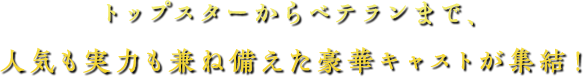 トップスターからベテランまで、人気も実力も兼ね備えた豪華キャストが集結！