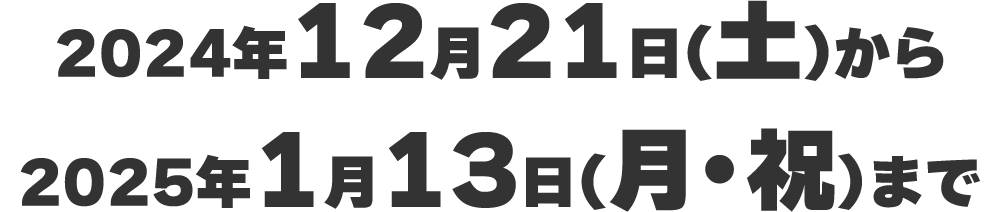 2024年12月21日(土)から2025年1月13日(月・祝)まで