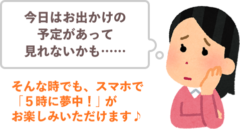 今日はお出かけの予定があって見れないかも……そんな時でも、スマホで「５時に夢中！」がお楽しみいただけます♪