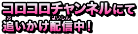 コロコロチャンネルにて追いかけ配信中！