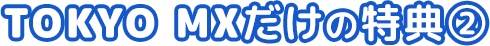 TOKYO MXだけの特典②