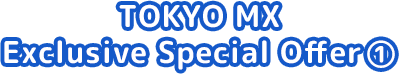 TOKYO MX Exclusive Special Offer ①
