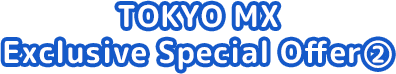 TOKYO MX Exclusive Special Offer ②
