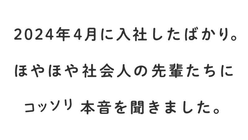 2023年4月に入社したばかり。ほやほや社会人の先輩たちにコッソリ本音を聞きました。