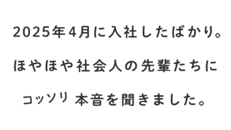 2025年4月に入社したばかり。ほやほや社会人の先輩たちにコッソリ本音を聞きました。