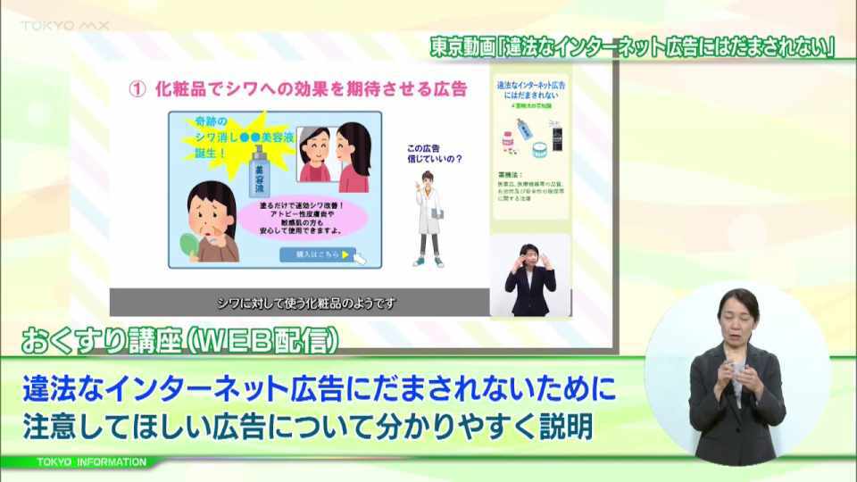 暮らしに役立つ情報をお伝えするTOKYO MX(地上波9ch)の情報番組「東京インフォメーション」(毎週月―金曜、朝7:15~)。
今回はオンラインで開催される「おくすり講座」の「違法なインターネット広告にはだまされない #薬機法の豆知識」についてや、子どもや子育て世代の悩みに寄り添うウェブサイト、「東京都こども・子育てお悩み相談室」を紹介しました。